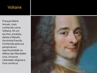 Voltaire
François Marie
Arouet, mais
conhecido como
Voltaire, foi um
escritor, ensaísta,
deísta e filósofo
iluminista francês.
Conhecido pela sua
perspicácia e
espirituosidade na
defesa das liberdades
civis, inclusive
Liberdade religiosa e
livre comércio.
 