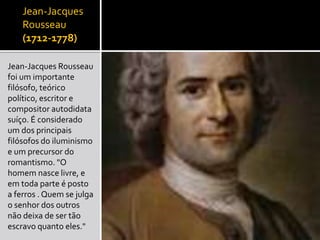 Jean-Jacques
Rousseau
(1712-1778)
Jean-Jacques Rousseau
foi um importante
filósofo, teórico
político, escritor e
compositor autodidata
suíço. É considerado
um dos principais
filósofos do iluminismo
e um precursor do
romantismo. "O
homem nasce livre, e
em toda parte é posto
a ferros . Quem se julga
o senhor dos outros
não deixa de ser tão
escravo quanto eles."
 