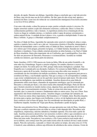 decisão, de opção. Durante um diálogo, Agostinho chega a conclusão que o mal não provém
de Deus, mas sim do mau uso do livre arbítrio. De fato ,para ele não existe mal, apenas a
ausência de Deus. (com isso ele refuta de vez a doutrina dos maniqueus) Essa teoria encontrase no livro O livre arbítrio.
Com uma vida errada, a alma fica presa ao corpo, porém a relação correta é a inversa. Os
órgãos sensoriais sentem a ação dos elementos exteriores, a alma não. Deus é a fonte dos
conhecimentos perfeitos e não o homem. A experiência mística leva à iluminação divina.
Assim se chega às verdades eternas, e o intelecto então é capaz de pensar corretamente a
ordem natural divina. A unidade divina é plena e viva, e guarda a multiplicidade. O amor de
Deus é infinito. A graça e a liberdade complementam-se.
Na obra a Cidade de Deus, Agostinho faz oposição entre sensível e inteligível, alma e corpo,
espírito e matéria, bem e mal e ser e não ser. Acrescenta a história à filosofia, interpretando a
história da humanidade como o conflito entre a Cidade de Deus, inspirada no amor à Deus e
nos valores que Cristo pregou, presentes na Igreja, e a Cidade humana, baseada nos valores
imediatos e mundanos. Essas cidades estariam presentes na alma humana, e no final a Cidade
de Deus triunfaria. Outra obra importante são as Confissões, que é autobiográfica. Essa obra
faz dele um precursor de Descartes, Rousseau e o existencialismo. Acredita na verdade
contida nos números, que fazem parte da natureza.
Santo Anselmo- (1033-1109) nasceu em Aosta na Itália, filho de um nobre Gondolfo, e de
uma mãe rica, Ermenberga. Seguiu a carreira religiosa, fez estudos clássicos e escreveu
sempre em latim. Foi eleito prior em 1063, porque tinha muita inteligência e piedade. Sua
biografia nos é contada pelo seu discípulo, Eadmero. Foi comum na Idade Média os religiosos
buscavam o apoio da fé na razão. Anselmo escreveu uma obra sobre esse assunto. É
considerado um dos iniciadores da tradição escolástica. Buscava um argumento para provar a
existência de Deus, e sua bondade suprema. Fala que a crença e a fé correspondem à verdade,
e que existe verdadeiramente um ser do qual não é possível pensar nada maior. Ele não existe
apenas na inteligência, mas também na realidade. Anselmo desenvolveu uma linha de
pensamento sobre essas bases, chamados de argumento ontológico, que foi retomada por
Descartes e criticada por Kant, e ela estava numa obra chamada Proslógio. Parte do fato de
que o homem encontra no mundo muitas coisas, algumas boas, que procedem de um bem
absoluto, que é necessariamente existente. Todas as coisas tem uma causa, menos o ser
incriado, que é a causa de si mesmo e fundamenta todos os outros seres. Esse ser é Deus. Seus
argumentos não foram totalmente aceitos. Anselmo chegou a arcebispo da Cantuária em
1093. Escreveu outras obras importantes, Da Gramática e A Verdade, latim. Recebeu doações
de terras para a igreja, mas brigou com Guilherme, o ruivo, rei da Inglaterra pois não queria
fazer comércio com os bens da Igreja. Isso foi considerado um desrespeito ao poder Real, e
Guilherme impediu Anselmo de Viajar para Roma, desafiando o poder da Igreja.
Num dos seus primeiros livros, Monológico, em que apresenta sua visão de Deus, Anselmo
fala que a essência suprema existe em todas as coisas e tudo depende dela. Reconhece nela
onipotência, onipresença, máxima sabedoria e bondade suprema. Ela criou tudo a partir do
nada. Anselmo procurava desenvolver um raciocínio evolutivo sobre o que considerava ser a
verdade, que estava contida na Bíblia. Para Anselmo, o pensamento tem algo de divino, e
Deus tem uma razão. Sua palavra é sua essência, e Ele é pura essência (essa noção não é
nova) infinito, sem começo nem fim, pois nada existiu antes da essência divina e nada existirá
depois. Para ela o presente, o passado e o futuro são juntos ao tempo, são uma coisa só. E Ela
é imutável, uma substância, embora seja diferente da substância das outras criaturas. Existe de

 