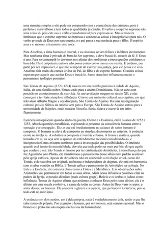 uma maneira simples e não pode ser comparado com a consciência das criaturas, pois é
perfeito e maravilhoso e tem todas as qualidades já citadas. O verbo e o espírito supremo são
uma coisa só, pois este usa o verbo consubstancial para expressar-se. Mas a maneira
intrínseca que o espírito supremo se expressa e conhece as coisas é incogniscível para nós. O
verbo procede de Deus por nascimento, e o pai passa a sua essência para o filho. O espírito
ama a si mesmo, e transmite esse amor.
Para Anselmo, a alma humana é imortal, e as criaturas seriam felizes e infelizes eternamente.
Mas nenhuma alma é privada do bem do Ser supremo, e deve buscá-lo, através da fé. E Deus
é uno. Para se contemplá-lo devemos nos afastar dos problemas e preocupações cotidianos e
buscá-lo. Ele é onipotente embora não possa coisas como morrer ou mentir. É piedoso, em
parte por ser impassível, o que não o impede de exercer sua justiça, pois ele pensa e é vivo.
Anselmo fala muito da crença divina do Pai, do filho e do espírito humano. Grandes coisas
esperam por aquele que aceitar Deus e buscá-lo. Santo Anselmo influenciou muito o
pensamento teológico posterior.
São Tomás de Aquino- (1227-1274) nasceu em um castelo próximo à cidade de Aquino,
Itália, de uma família nobre. Entrou cedo para a ordem Dominicana. Não se sabe com
precisão os acontecimentos da sua vida. As universidades surgem no século XII, e elas
começam a ter forte atuação e influência. Cria-se um ambiente cultural, nas capitais, em que
irão atuar Alberto Magno e seu discípulo, São Tomás de Aquino. Há uma miscigenação
cultural, pois os Sábios da Arábia vem para a Europa. São Tomás de Aquino entrou para a
universidade de Nápoles, onde estudou filosofia. Sabia, falava e escrevia em latim
fluentemente.
Escreveu um opúsculo quando ainda era jovem, O ente e a Essência, entre os anos de 1252 e
1253. Aborda questões metafísicas, explicando o percurso da consciência humana entre a
sensação e a concepção . Diz, o que cai imediatamente no alcance do saber humano é
composto. O homem se eleva do composto ao simples, do posterior ao anterior. A essência
existe no intelecto. A substância composta é matéria e forma. A forma e matéria, quando
tomadas em si, ou seja sem o aparato do entendimento racional considerando-as, é
incognoscível, mas existem caminhos para a investigação das possibilidades. O intelecto
quando está isento da materialidade, desvela que nada pode ser mais perfeito do que aquilo
que confere o ser. São Tomás é famoso por ter cristianizado Aristóteles, à semelhança do que
fez Agostinho com Platão, ele transformou o pensamento desse sábio num padrão aceitável
pela igreja católica, Apesar de Aristóteles não ter conhecido a revelação cristã, como diz
Tomás, e de sua obra ser original, autônoma e independente de dogmas, ele está em harmonia
com o saber contido na Bíblia. E Tomás aplica o pensamento de Aristóteles na teologia. No
Ente e a Essência, ele comenta obras como a Física e a Metafísica. E as observações sobre
Aristóteles vão permanecer em todas as suas obras. Além dessa influência podemos citar os
padres da Igreja, o pseudo-dioníseo (mais cultura grega), Boécio e os árabes e judeus como
influência. Tomás de Aquino afirma que podemos conhecer Deus pelos seus efeitos, ele é o
último em uma escala evolutiva, a causa de todas as coisas. Antes de Deus vem os anjos, e
antes desses, os homens. Ele comenta o gênero e a espécie, que pertencem à essência, pois o
todo está no indivíduo.
A essência tem dois modos, um é dela própria, nada é verdadeiramente dela, senão o que lhe
cabe como ela própria. Por exemplo o homem, por ser homem, será sempre racional. Mas o
branco e o preto não são noções exclusivas da humanidade.

 