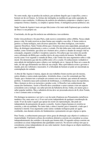 No outro modo, algo se predica da essência, por acidente daquilo que é específico, como o
homem ser de cor branca. As formas são inteligidas na medida em que estão separadas da
matéria e suas condições. A diferença da essência da substância compostas e simples é que a
composta é forma e matéria, e a simples é apenas forma. A inteligência possui potência e ato.
Santo Tomás de Aquino é mais um que fala (como o fez mais tarde Espinosa) que a essência
de Deus é o seu próprio ser.
Concluindo, ele diz que há essência nas substâncias e nos acidentes.
Então virou professor e foi para Paris, onde escreve comentários sobre a Bíblia. Nessa cidade
passa a vida, foi onde escreveu as duas Sumas que compõe a sua obra: A Suma contra os
gentios e a Suma teológica, mais diversos opúsculos. São obras teológicas, com muitos
aspectos filosóficos. Santo Tomás afirma que o homem possui uma capacidade, passada por
Deus, de distinguir naturalmente o certo e o errado. Ele não tinha uma visão muito positiva da
mulher, como Aristóteles, que dizia ser o homem ativo ,criativo e doador de energia vital na
concepção, enquanto a mulher é receptora e passiva. Ele achava que isso estava de acordo
com a afirmação da Bíblia que a mulher deriva de uma costela do homem. Na Bíblia está
escrito como viver segundo a vontade de Deus, e daí Tomás tira seus argumentos sobre a vida
moral. Ele demonstra que não há conflito entre a fé e a razão. O conhecimneto verdadeiro é
uma adição da inteligência para o objeto a ser inteligido em si. Apesar de Deus ser a causa de
tudo, ele não age diretamente nos fatos de sua criação. Mas a providência existe e governa o
mundo, pois ele é abslouto e necessário. E a felicidade do homem só pode ser encontrada na
contemplação da verdade.
A obra de São Aquino é imensa, alguns de seus trabalhos foram escritos por ele mesmo,
outros ditados e outros ainda reportados. Aristóteles disse, e isso foi comentado por São
Tomás, que o homem tem a sensação em comum com os animais, que sentem de maneira
perfeita. A memória nasce pelo acúmulo de lembranças, e a lembrança nasce da experiência.
Mas o homem se eleva ao raciocínio e produz a arte. A filosofia é um conhecimento das
causas dos fenômenos. Assim a filosofia deve considerar o senso comum e tem um aspecto
coincidente com a teologia: seu saber provém da Sabedoria divina. Então, em menor grau o
saber popular também. Mas a sabedoria divina deve ser procurada através da fé, dizia Tomás,
e isso é comum entre os teólogos.
Ele distingue na natureza o ser real e o ser da razão (Espinoza nos Pensamentos metafísicos
também o faz, mais uma vez.). O ser real existe independente de qualquer consideração da
razão. O ser da razão é aquele que apesar de existir em representação, não pode ser
independente do pensamento de quem o concebe. Assim a lógica humana só existiria no
conceito, e não na realidade. Por outro lado, a alma é imortal, pois é imaterial, e tudo que é
imaterial é imortal. Esse argumento como outras verdades teológicas pode ser agora
combatido, mas durante séculos ele fundamentou o pensamento em que a Igreja se apoia.
Para Tomás, o conhecimento passa por vários graus de abstração cujo objetivo é conhecer a
imaterialidade. O primeiro esforço da existência abstrativa consiste em considerar as coisas
independentemente dos sentidos e da noção que tiramos dele. O segundo esforço consiste em
considerar as coisas independentes das qualidades sensíveis. No terceiro esforço tem que se
consideraras coisas independentes do seu valor material. Assim chega-se ao objeto metafísico,
que é imaterial, espiritual.

 