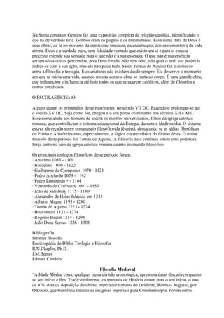 Na Suma contra os Gentios faz uma exposição completa da religião católica, identificando o
que há de verdade nela. Gentios eram os pagãos e os maometanos. Essa suma trata de Deus e
suas obras, da fé no mistério da santíssima trindade, da encarnação, dos sacramentos e da vida
eterna. Deus é a verdade pura, sem falsidade vontade que existe em si e para si e neste
processo estende sua vontade para o que não é a sua essência. O que não é sua essência
seriam só as coisas percebidas, pois Deus é tudo. Não tem ódio, não quer o mal, sua potência
indica-se com a sua ação, mas ele não pode tudo. Santo Tomás de Aquino faz a distinção
entre a filosofia e teologia. E as criaturas não existem desde sempre. Ele descreve o momento
em que se inicia uma vida, quando mostra como a alma se junta ao corpo. É uma grande obra,
que influenciou e influencia até hoje todos os que se querem católicos, além de filósofos e
outros estudiosos.
O ESCOLASTICISMO
Alguns datam os primórdios deste movimento no século VII DC. Fazendo o prolongar-se até
o século XV DC. Seja como for, chegou a o seu ponto culminante nos séculos XII e XIII.
Esse nome alude aos homens de escola os mestres universitários, filhos da igreja católica
romana, que controlavam o sistema educacional da Europa, durante a idade média. O sistema
estava alicerçado sobre o manuseio filosófico da fé cristã, destacando se as idéias filosóficas
de Platão e Aristóteles mas, especialmente, a lógica e a metafísica do último deles. O maior
filosofo deste período foi Tomas de Aquino. A filosofia dele continua sendo uma poderosa
força tanto no seio da igreja católica romana quanto no mundo filosófico.
Os principais teólogos filosóficos deste período foram.
· Anselmo 1033 - 1109
· Roscelino 1050 - 1122
· Guilherme de Cjampeaux 1070 - 1121
· Pedro Abelardo 1079 - 1142
· Pedro Lombardo + - 1164
· Vernardo de Clairvaux 1091 - 1153
· João de Salisbury 1115 - 1180
· Alexandre de Hales falecido em 1245
· Alberto Magno 1193 - 1280
· Tomás de Aquino 1225 - 1274
· Boaventura 1121 - 1274
· Rogério Bacon 1214 - 1294
· João Duns Scotus 1226 - 1308
Bibliografia
Internet filosofia
Enciclopédia de Bíblia Teologia e Filosofia
R.N.Chaplin, Ph.D.
J.M.Bentes
Editora Candeia
Filosofia Medieval
“A Idade Média, como qualquer outra divisão cronológica, apresenta datas discutíveis quanto
ao seu início e fim. Tradicionalmente, os manuais de História datam para o seu início, o ano
de 476, data da deposição do último imperador romano do Ocidente, Rómulo Augusto, por
Odoacro, que transferiu mesmo as insígnias imperiais para Constantinopla. Porém outras

 