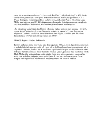 datas são avançadas usualmente: 395, morte de Teodósio I e divisão do império; 406, início
das invasões germânicas; 410, queda de Roma às mãos de Alarico, rei germânico. 474 –
Queda do império romano (quando os bárbaros invadem Roma). Para os filósofos a Idade
Média teve início no ano 529 d.C. data em que o Imperador Justiniano encerrou a academia
de Platão, devido ao desinteresse pelo estudo e pela cultura de nível superior.
- Se o início da Idade Média é polémico, o fim não é claro também: para além de 1453 d.C.,
ocupação de Constantinopla pelos Otomanos, também se aponta 1492, ano da primeira
viagem de Colombo à América, ou até as Guerras da Religião, ocorridas após a Reforma
Protestante de 1517 até ao Édito de Nantes, em 1598”.
MAGEE, Bryan – História da Filosofia
Embora tenhamos como convenção uma data superior a 300 d.C. (com Agostinho), rompendo
o período helenístico para o medieval, como início da filosofia medieval, retroagiremos até às
origens da Patrística, desde o sec. I, analisando e publicando artigos, ensaios e matérias sobre
todo esse período dominado pelos chamados "pais da Igreja", passando pela escolástica e toda
Idade Média até a instauração da modernidade. Envie seus artigos, ensaios e monografias
sobre esse período e enriqueça o acervo do Portal. É com sua colaboração que o Portal
atingirá seus objetivos de disseminação do conhecimento em todos os âmbitos.

 
