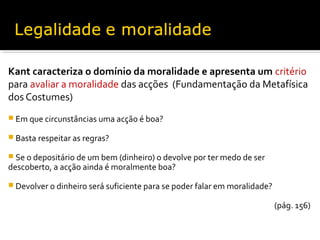 Kant caracteriza o domínio da moralidade e apresenta um critério
para avaliar a moralidade das acções (Fundamentação da Metafísica
dos Costumes)
 Em que circunstâncias uma acção é boa?
 Basta respeitar as regras?
 Se o depositário de um bem (dinheiro) o devolve por ter medo de ser

descoberto, a acção ainda é moralmente boa?

 Devolver o dinheiro será suficiente para se poder falar em moralidade?

(pág. 156)

 