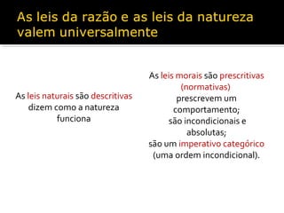 As leis naturais são descritivas
dizem como a natureza
funciona

As leis morais são prescritivas
(normativas)
prescrevem um
comportamento;
são incondicionais e
absolutas;
são um imperativo categórico
(uma ordem incondicional).

 