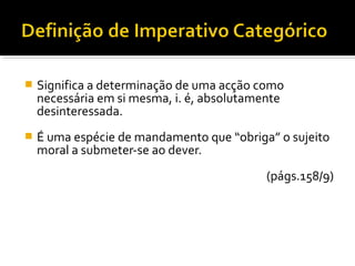 

Significa a determinação de uma acção como
necessária em si mesma, i. é, absolutamente
desinteressada.



É uma espécie de mandamento que “obriga” o sujeito
moral a submeter-se ao dever.
(págs.158/9)

 
