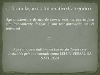 Age unicamente de acordo com a máxima que te faça
simultaneamente desejar a sua transformação em lei
universal
Ou
Age como se a máxima da tua acção devesse ser
instituída pela tua vontade como LEI UNIVERSAL DA
NATUREZA

 
