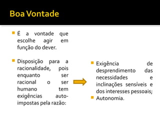 

É a vontade que
escolhe agir em
função do dever.



Disposição para a
racionalidade, pois
enquanto
ser
racional
o
ser
humano
tem
exigências
autoimpostas pela razão:

Exigência
de
desprendimento
das
necessidades
e
inclinações sensíveis e
dos interesses pessoais;
 Autonomia.


 