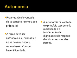 Propriedade da vontade

de se constituir como a sua
própria lei;
A razão deve ser

autónoma, i. é, criar as leis
a que deverá, depois,
submeter-se: só assim
haverá liberdade.



A autonomia da vontade
é o princípio supremo da
moralidade e o
fundamento da
dignidade e do respeito
devido ao ser moral ou
pessoa.

 