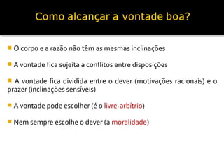  O corpo e a razão não têm as mesmas inclinações
 A vontade fica sujeita a conflitos entre disposições

A vontade fica dividida entre o dever (motivações racionais) e o
prazer (inclinações sensíveis)


 A vontade pode escolher (é o livre-arbítrio)
 Nem sempre escolhe o dever (a moralidade)

 