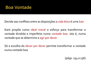 Devido aos conflitos entre as disposições a vida ética é uma luta
Kant propõe como ideal moral o esforço para transformar a
vontade dividida e imperfeita numa vontade boa, isto é, numa
vontade que se determine a agir por dever
Só a escolha do dever por dever permite transformar a vontade
numa vontade boa
(págs. 154 a 156)

 