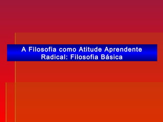 A Filosofia como Atitude Aprendente
Radical: Filosofia Básica
 