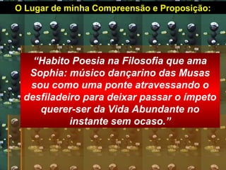 O Lugar de minha Compreensão e Proposição:
“Habito Poesia na Filosofia que ama
Sophia: músico dançarino das Musas
sou como uma ponte atravessando o
desfiladeiro para deixar passar o ímpeto
querer-ser da Vida Abundante no
instante sem ocaso.”
 