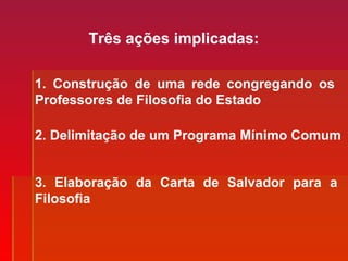 Três ações implicadas:
1. Construção de uma rede congregando os
Professores de Filosofia do Estado
2. Delimitação de um Programa Mínimo Comum
3. Elaboração da Carta de Salvador para a
Filosofia
 