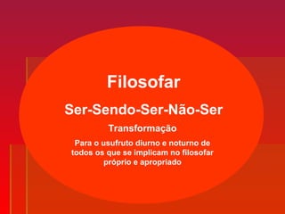 Filosofar
Ser-Sendo-Ser-Não-Ser
Para o usufruto diurno e noturno de
todos os que se implicam no filosofar
próprio e apropriado
Transformação
 