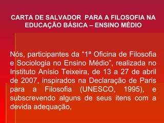 CARTA DE SALVADOR PARA A FILOSOFIA NA
EDUCAÇÃO BÁSICA – ENSINO MÉDIO
Nós, participantes da “1ª Oficina de Filosofia
e Sociologia no Ensino Médio”, realizada no
Instituto Anísio Teixeira, de 13 a 27 de abril
de 2007, inspirados na Declaração de Paris
para a Filosofia (UNESCO, 1995), e
subscrevendo alguns de seus itens com a
devida adequação,
 