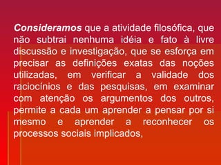Consideramos que a atividade filosófica, que
não subtrai nenhuma idéia e fato à livre
discussão e investigação, que se esforça em
precisar as definições exatas das noções
utilizadas, em verificar a validade dos
raciocínios e das pesquisas, em examinar
com atenção os argumentos dos outros,
permite a cada um aprender a pensar por si
mesmo e aprender a reconhecer os
processos sociais implicados,
 