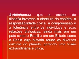 Sublinhamos que o ensino de
filosofia favorece a abertura do espírito, a
responsabilidade cívica, a compreensão e
a tolerância entre os indivíduos e suas
relações dialógicas, ainda mais em um
país como o Brasil e em um Estado como
a Bahia cuja história reúne as diversas
culturas do planeta, gerando uma fusão
extraordinária e única,
 