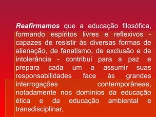 Reafirmamos que a educação filosófica,
formando espíritos livres e reflexivos -
capazes de resistir às diversas formas de
alienação, de fanatismo, de exclusão e de
intolerância - contribui para a paz e
prepara cada um a assumir suas
responsabilidades face às grandes
interrogações contemporâneas,
notadamente nos domínios da educação
ética e da educação ambiental e
transdisciplinar,
 