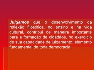 Julgamos que o desenvolvimento da
reflexão filosófica, no ensino e na vida
cultural, contribui de maneira importante
para a formação de cidadãos, no exercício
de sua capacidade de julgamento, elemento
fundamental de toda democracia.
 