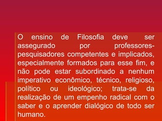 O ensino de Filosofia deve ser
assegurado por professores-
pesquisadores competentes e implicados,
especialmente formados para esse fim, e
não pode estar subordinado a nenhum
imperativo econômico, técnico, religioso,
político ou ideológico; trata-se da
realização de um empenho radical com o
saber e o aprender dialógico de todo ser
humano.
 