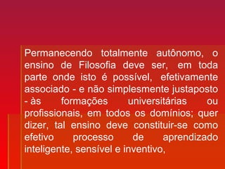 Permanecendo totalmente autônomo, o
ensino de Filosofia deve ser, em toda
parte onde isto é possível, efetivamente
associado - e não simplesmente justaposto
- às formações universitárias ou
profissionais, em todos os domínios; quer
dizer, tal ensino deve constituir-se como
efetivo processo de aprendizado
inteligente, sensível e inventivo,
 
