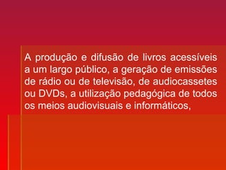 A produção e difusão de livros acessíveis
a um largo público, a geração de emissões
de rádio ou de televisão, de audiocassetes
ou DVDs, a utilização pedagógica de todos
os meios audiovisuais e informáticos,
 