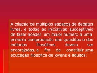 A criação de múltiplos espaços de debates
livres, e todas as iniciativas susceptíveis
de fazer aceder um maior número a uma
primeira compreensão das questões e dos
métodos filosóficos devem ser
encorajadas, a fim de constituir uma
educação filosófica de jovens e adultos;
 