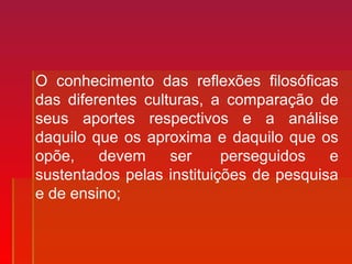 O conhecimento das reflexões filosóficas
das diferentes culturas, a comparação de
seus aportes respectivos e a análise
daquilo que os aproxima e daquilo que os
opõe, devem ser perseguidos e
sustentados pelas instituições de pesquisa
e de ensino;
 