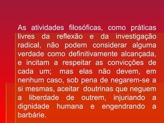 As atividades filosóficas, como práticas
livres da reflexão e da investigação
radical, não podem considerar alguma
verdade como definitivamente alcançada,
e incitam a respeitar as convicções de
cada um; mas elas não devem, em
nenhum caso, sob pena de negarem-se a
si mesmas, aceitar doutrinas que neguem
a liberdade de outrem, injuriando a
dignidade humana e engendrando a
barbárie.
 