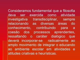 Consideramos fundamental que a filosofia
deva ser exercida como atividade
investigativa transdisciplinar, sempre
relacionando as diversas áreas do
conhecimento, contribuindo para a
coesão dos processos aprendentes,
ressaltando o caráter dialógico que
deverá incorporar-se radicalmente ao
amplo movimento de integrar o educando
ao ambiente escolar em atividades e
atitudes criativas e heurísticas.
 
