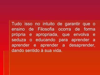 Tudo isso no intuito de garantir que o
ensino de Filosofia ocorra de forma
própria e apropriada, que envolva e
seduza o educando para aprender a
aprender e aprender a desaprender,
dando sentido à sua vida.
 