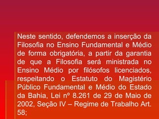 Neste sentido, defendemos a inserção da
Filosofia no Ensino Fundamental e Médio
de forma obrigatória, a partir da garantia
de que a Filosofia será ministrada no
Ensino Médio por filósofos licenciados,
respeitando o Estatuto do Magistério
Público Fundamental e Médio do Estado
da Bahia, Lei nº 8.261 de 29 de Maio de
2002, Seção IV – Regime de Trabalho Art.
58;
 