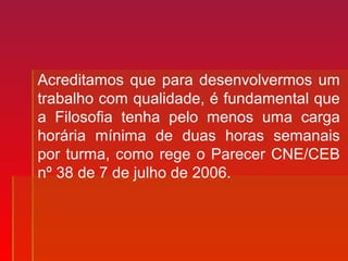 Acreditamos que para desenvolvermos um
trabalho com qualidade, é fundamental que
a Filosofia tenha pelo menos uma carga
horária mínima de duas horas semanais
por turma, como rege o Parecer CNE/CEB
nº 38 de 7 de julho de 2006.
 
