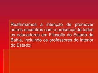 Reafirmamos a intenção de promover
outros encontros com a presença de todos
os educadores em Filosofia do Estado da
Bahia, incluindo os professores do interior
do Estado;
 