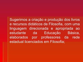 Sugerimos a criação e produção dos livros
e recursos didáticos de Filosofia, com uma
linguagem direcionada e apropriada ao
estudante da Educação Básica,
elaborados por professores da rede
estadual licenciados em Filosofia;
 
