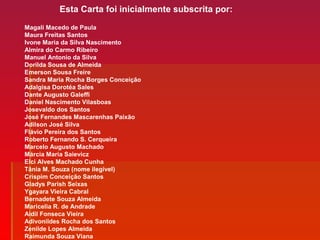 Magali Macedo de Paula
Maura Freitas Santos
Ivone Maria da Silva Nascimento
Almira do Carmo Ribeiro
Manuel Antonio da Silva
Dorilda Sousa de Almeida
Emerson Sousa Freire
Sandra Maria Rocha Borges Conceição
Adalgisa Dorotéa Sales
Dante Augusto Galeffi
Daniel Nascimento Vilasboas
Josevaldo dos Santos
José Fernandes Mascarenhas Paixão
Adilson José Silva
Flávio Pereira dos Santos
Roberto Fernando S. Cerqueira
Marcelo Augusto Machado
Márcia Maria Saievicz
Elci Alves Machado Cunha
Tânia M. Souza (nome ilegível)
Crispim Conceição Santos
Gladys Parish Seixas
Ygayara Vieira Cabral
Bernadete Souza Almeida
Maricelia R. de Andrade
Aidil Fonseca Vieira
Adivonildes Rocha dos Santos
Zenilde Lopes Almeida
Raimunda Souza Viana
Esta Carta foi inicialmente subscrita por:
 