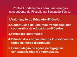 Pontos Fundamentais para uma inserção
conseqüente da Filosofia na Educação Básica:
1.Valorização do Educador-Filósofo;
2.Constituição de uma rede transdisciplinar
cooperativa de educadores-filósofos;
3.Formação continuada;
4.Difusão dos conhecimentos Filosóficos por
todos os meios disponíveis;
5.Consolidação de ações pedagógicas
contextualizadas e diferenciadas.
 