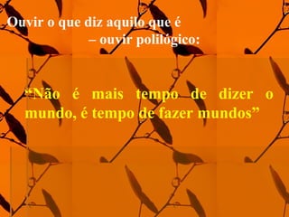 “Não é mais tempo de dizer o
mundo, é tempo de fazer mundos”
Ouvir o que diz aquilo que é
– ouvir polilógico:
 