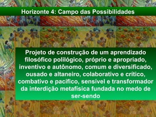 Projeto de construção de um aprendizado
filosófico polilógico, próprio e apropriado,
inventivo e autônomo, comum e diversificado,
ousado e altaneiro, colaborativo e crítico,
combativo e pacífico, sensível e transformador
da interdição metafísica fundada no medo de
ser-sendo
Horizonte 4: Campo das Possibilidades
 