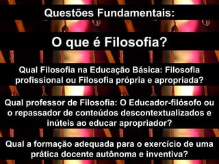 O que é Filosofia?
Questões Fundamentais:
Qual Filosofia na Educação Básica: Filosofia
profissional ou Filosofia própria e apropriada?
Qual professor de Filosofia: O Educador-filósofo ou
o repassador de conteúdos descontextualizados e
inúteis ao educar apropriador?
Qual a formação adequada para o exercício de uma
prática docente autônoma e inventiva?
 