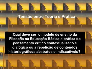 Tensão entre Teoria e Prática
Qual deve ser o modelo de ensino da
Filosofia na Educação Básica:a prática do
pensamento crítico contextualizado e
dialógico ou a repetição de conteúdos
historiográficos abstratos e indiscutíveis?
 