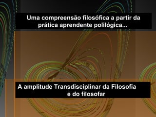 Uma compreensão filosófica a partir da
prática aprendente polilógica...
A amplitude Transdisciplinar da Filosofia
e do filosofar
 