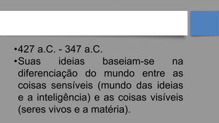 PLATÃO
•427 a.C. - 347 a.C.
•Suas ideias baseiam-se na
diferenciação do mundo entre as
coisas sensíveis (mundo das ideias
e a inteligência) e as coisas visíveis
(seres vivos e a matéria).
 