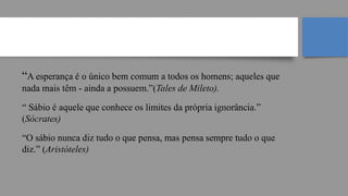 “A esperança é o único bem comum a todos os homens; aqueles que
nada mais têm - ainda a possuem.”(Tales de Mileto).
“ Sábio é aquele que conhece os limites da própria ignorância.”
(Sócrates)
“O sábio nunca diz tudo o que pensa, mas pensa sempre tudo o que
diz.” (Aristóteles)
Filosofia Grega
 