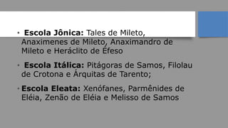 Escolas
• Escola Jônica: Tales de Mileto,
Anaximenes de Mileto, Anaximandro de
Mileto e Heráclito de Éfeso
• Escola Itálica: Pitágoras de Samos, Filolau
de Crotona e Árquitas de Tarento;
• Escola Eleata: Xenófanes, Parmênides de
Eléia, Zenão de Eléia e Melisso de Samos
 