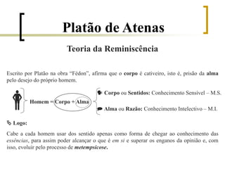 Platão de Atenas
Teoria da Reminiscência
Escrito por Platão na obra “Fédon”, afirma que o corpo é cativeiro, isto é, prisão da alma
pelo desejo do próprio homem.
  Corpo ou Sentidos: Conhecimento Sensível – M.S.
Homem = Corpo + Alma
 Alma ou Razão: Conhecimento Intelectivo – M.I.
 Logo:
Cabe a cada homem usar dos sentido apenas como forma de chegar ao conhecimento das
essências, para assim poder alcançar o que é em si e superar os enganos da opinião e, com
isso, evoluir pelo processo de metempsicose.
 
