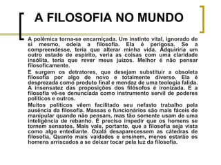 A polêmica torna-se encarniçada. Um instinto vital, ignorado de
si mesmo, odeia a filosofia. Ela é perigosa. Se a
compreendesse, teria que alterar minha vida. Adquiriria um
outro estado de espírito, veria as coisas com uma claridade
insólita, teria que rever meus juízos. Melhor é não pensar
filosoficamente.
E surgem os detratores, que desejam substituir a obsoleta
filosofia por algo de novo e totalmente diverso. Ela é
desprezada como produto final e mendaz de uma teologia falida.
A insensatez das proposições dos filósofos é ironizada. E a
filosofia vê-se denunciada como instrumento servil de poderes
políticos e outros.
Muitos políticos vêem facilitado seu nefasto trabalho pela
ausência da filosofia. Massas e funcionários são mais fáceis de
manipular quando não pensam, mas tão somente usam de uma
inteligência de rebanho. É preciso impedir que os homens se
tornem sensatos. Mais vale, portanto, que a filosofia seja vista
como algo entediante. Oxalá desaparecessem as cátedras de
filosofia, Quanto mais vaidades e ensinem, menos estarão os
homens arriscados a se deixar tocar pela luz da filosofia.
A FILOSOFIA NO MUNDO
 