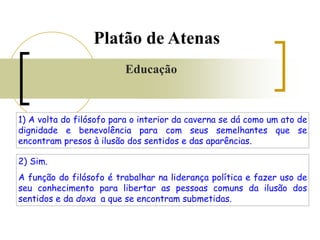 1) A volta do filósofo para o interior da caverna se dá como um ato de
dignidade e benevolência para com seus semelhantes que se
encontram presos à ilusão dos sentidos e das aparências.
2) Sim.
A função do filósofo é trabalhar na liderança política e fazer uso de
seu conhecimento para libertar as pessoas comuns da ilusão dos
sentidos e da doxa a que se encontram submetidas.
Platão de Atenas
Educação
 