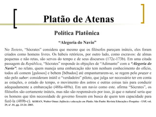 Platão de Atenas
Política Platônica
“Alegoria do Navio”
No Teeteto, “Sócrates” considera que mesmo que os filósofos pareçam inúteis, eles foram
criados como homens livres. Os hábeis retóricos, por outro lado, como escravos: de almas
pequenas e não retas, são servos do tempo e de seus discursos (172c-173b). Em uma citada
passagem da República, “Sócrates” responde às objeções de “Adimanto” com a “Alegoria do
Navio”: no relato, quem maneja uma embarcação não tem nenhum conhecimento do ofício,
todos ali comem [gulosos] e bebem [bêbados] até empanturrarem-se, se regem pelo prazer e
não pelo saber: consideram inútil o “verdadeiro” piloto, que julga ser necessário ter em conta
as estações, o estado do tempo, o movimento dos astros e outras coisas tais para conduzir
adequadamente a embarcação (488a-489a). Em um navio como este. afirma “Sócrates”, os
filósofos são certamente inúteis, mas não são responsáveis por isso, já que o natural seria que
os homens que têm necessidade de governo fossem em busca de quem tem capacidade para
fazê-la (489b-c). KOHAN, Walter Omar. Infância e educação em Platão. São Paulo: Revista Educação e Pesquisa – USP, vol.
29, nº. 01, pp. 23-24: 2003.
 
